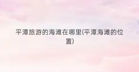平潭旅游的海滩在哪里(平潭海滩的位置)