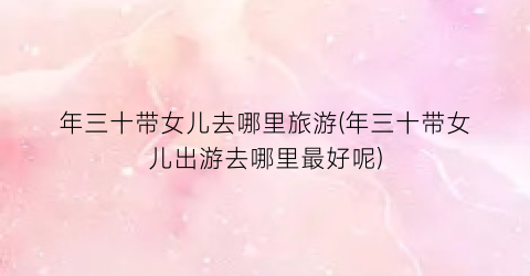 年三十带女儿去哪里旅游(年三十带女儿出游去哪里最好呢)
