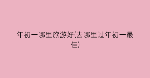 年初一哪里旅游好(去哪里过年初一最佳)