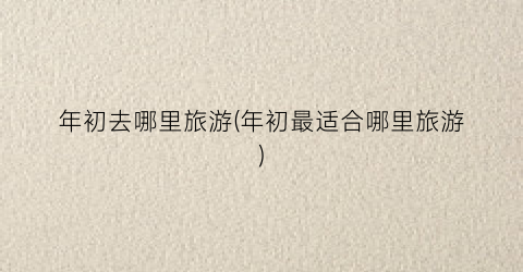 年初去哪里旅游(年初最适合哪里旅游)