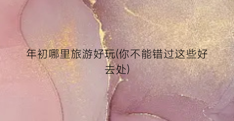 年初哪里旅游好玩(你不能错过这些好去处)
