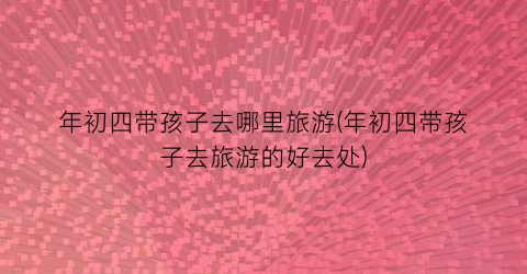 年初四带孩子去哪里旅游(年初四带孩子去旅游的好去处)