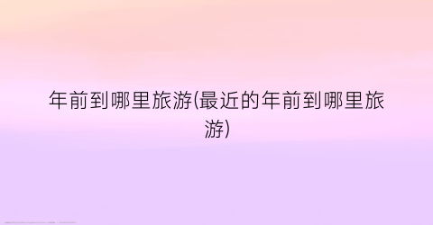 年前到哪里旅游(最近的年前到哪里旅游)