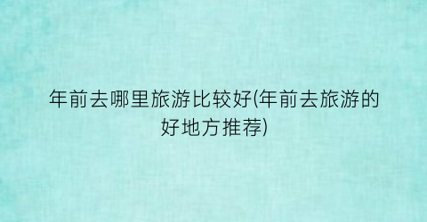 年前去哪里旅游比较好(年前去旅游的好地方推荐)