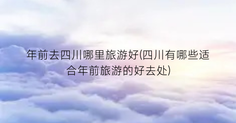 年前去四川哪里旅游好(四川有哪些适合年前旅游的好去处)
