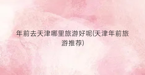 年前去天津哪里旅游好呢(天津年前旅游推荐)