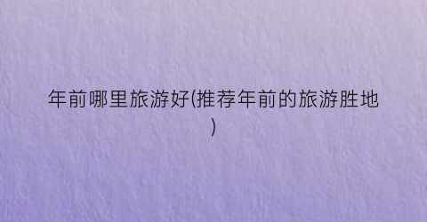 年前哪里旅游好(推荐年前的旅游胜地)