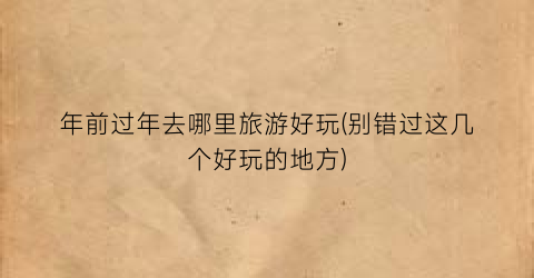 年前过年去哪里旅游好玩(别错过这几个好玩的地方)