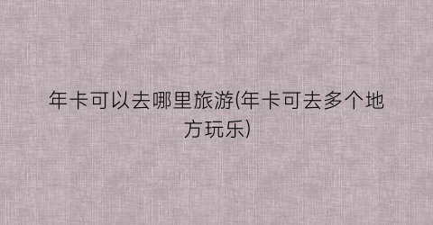 年卡可以去哪里旅游(年卡可去多个地方玩乐)