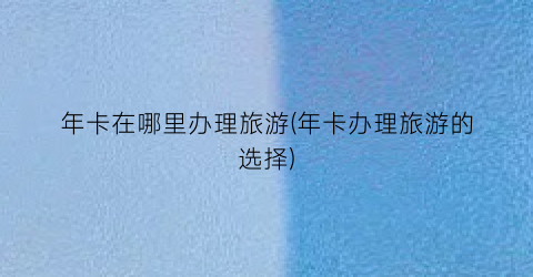年卡在哪里办理旅游(年卡办理旅游的选择)