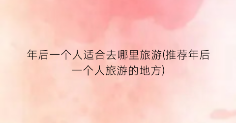 年后一个人适合去哪里旅游(推荐年后一个人旅游的地方)