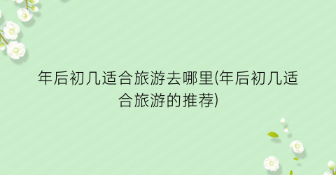 年后初几适合旅游去哪里(年后初几适合旅游的推荐)