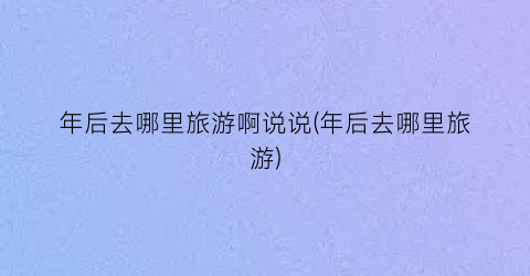 年后去哪里旅游啊说说(年后去哪里旅游)