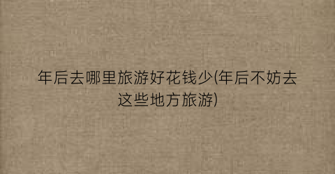 年后去哪里旅游好花钱少(年后不妨去这些地方旅游)