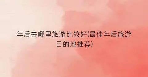 年后去哪里旅游比较好(最佳年后旅游目的地推荐)