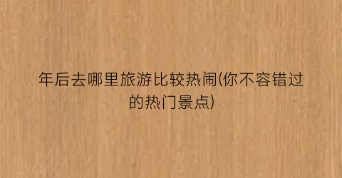 年后去哪里旅游比较热闹(你不容错过的热门景点)