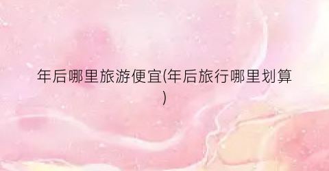 年后哪里旅游便宜(年后旅行哪里划算)