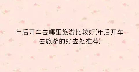 年后开车去哪里旅游比较好(年后开车去旅游的好去处推荐)