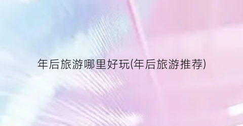 年后旅游哪里好玩(年后旅游推荐)