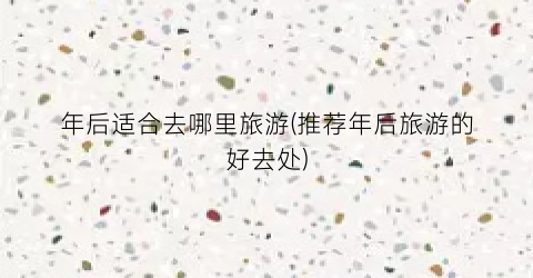 年后适合去哪里旅游(推荐年后旅游的好去处)