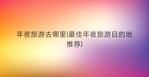 年夜旅游去哪里(最佳年夜旅游目的地推荐)
