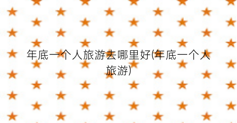 年底一个人旅游去哪里好(年底一个人旅游)