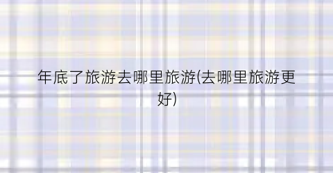 年底了旅游去哪里旅游(去哪里旅游更好)