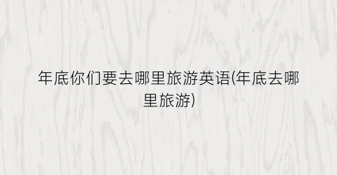 年底你们要去哪里旅游英语(年底去哪里旅游)