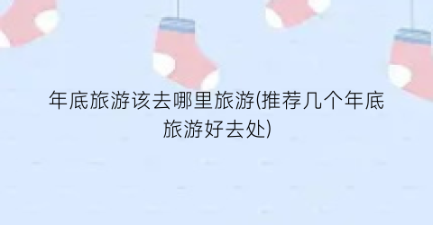 年底旅游该去哪里旅游(推荐几个年底旅游好去处)
