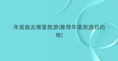 年底能去哪里旅游(推荐年底旅游目的地)