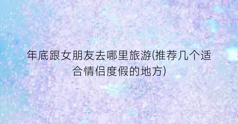 年底跟女朋友去哪里旅游(推荐几个适合情侣度假的地方)