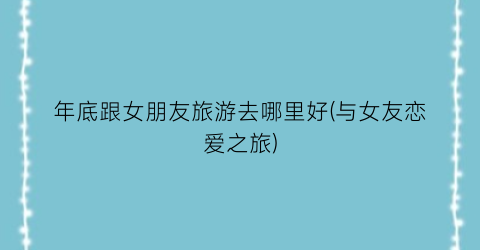 年底跟女朋友旅游去哪里好(与女友恋爱之旅)