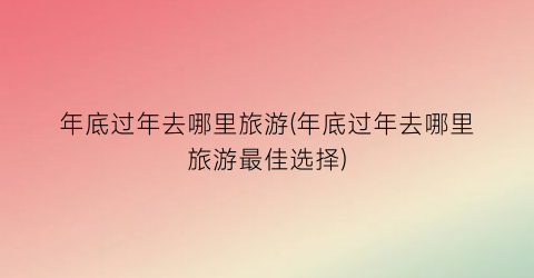 年底过年去哪里旅游(年底过年去哪里旅游最佳选择)