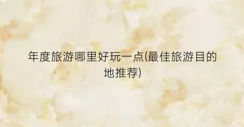 年度旅游哪里好玩一点(最佳旅游目的地推荐)