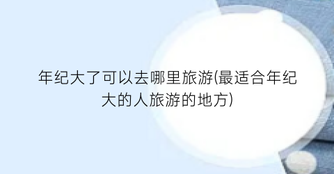 年纪大了可以去哪里旅游(最适合年纪大的人旅游的地方)