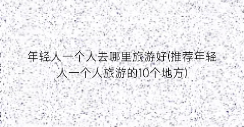 年轻人一个人去哪里旅游好(推荐年轻人一个人旅游的10个地方)