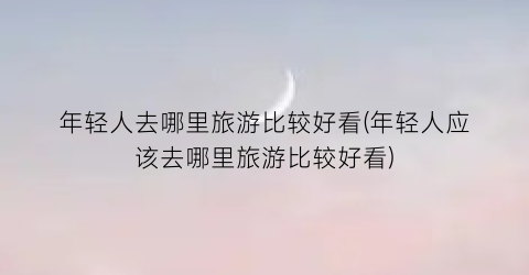 年轻人去哪里旅游比较好看(年轻人应该去哪里旅游比较好看)