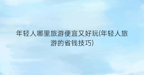 年轻人哪里旅游便宜又好玩(年轻人旅游的省钱技巧)