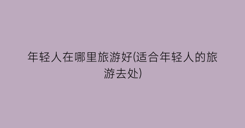 年轻人在哪里旅游好(适合年轻人的旅游去处)
