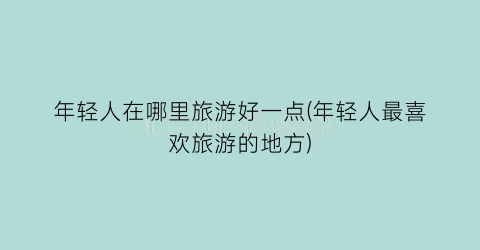 年轻人在哪里旅游好一点(年轻人最喜欢旅游的地方)