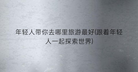 年轻人带你去哪里旅游最好(跟着年轻人一起探索世界)