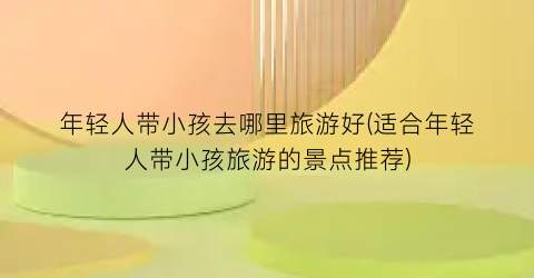 年轻人带小孩去哪里旅游好(适合年轻人带小孩旅游的景点推荐)