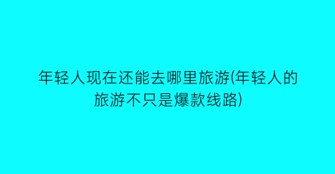 年轻人现在还能去哪里旅游(年轻人的旅游不只是爆款线路)
