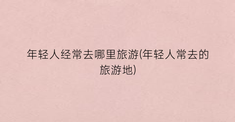 年轻人经常去哪里旅游(年轻人常去的旅游地)