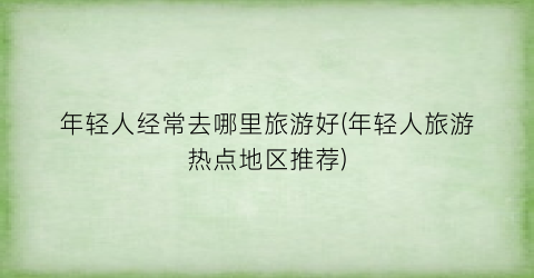 年轻人经常去哪里旅游好(年轻人旅游热点地区推荐)