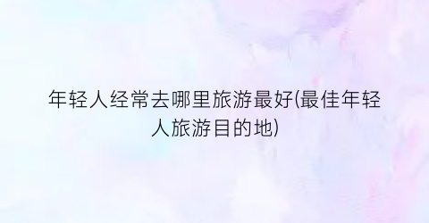 年轻人经常去哪里旅游最好(最佳年轻人旅游目的地)