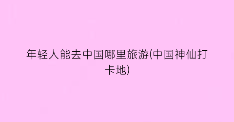 年轻人能去中国哪里旅游(中国神仙打卡地)