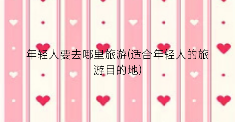 年轻人要去哪里旅游(适合年轻人的旅游目的地)