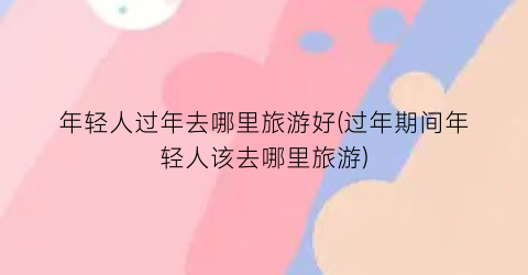 年轻人过年去哪里旅游好(过年期间年轻人该去哪里旅游)