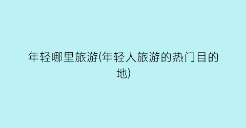 年轻哪里旅游(年轻人旅游的热门目的地)